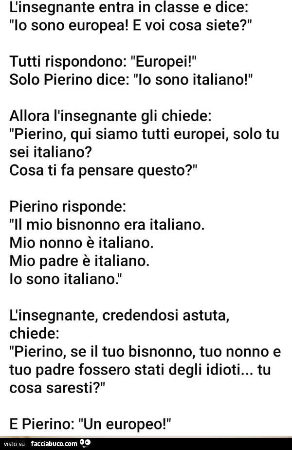 L'insegnante entra in classe e dice: lo sono europea! E voi cosa siete? Tutti rispondono: europei! Solo pierino dice: io sono italiano