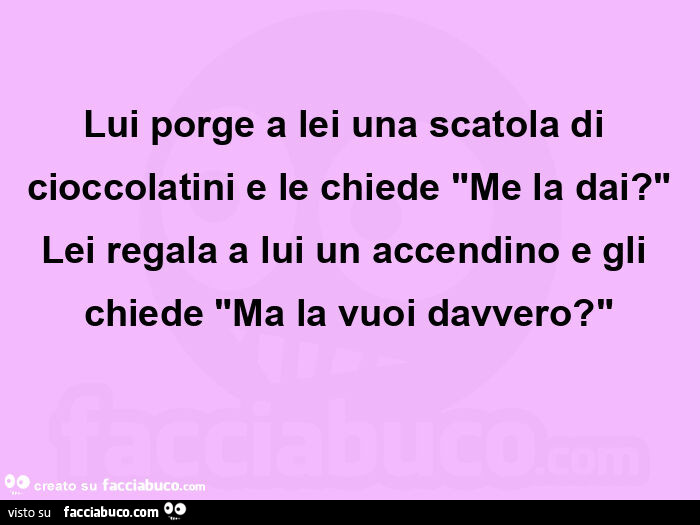 Lui porge a lei una scatola di cioccolatini e le chiede "me la dai? " Lei regala a lui un accendino e gli chiede "ma la vuoi davvero? "