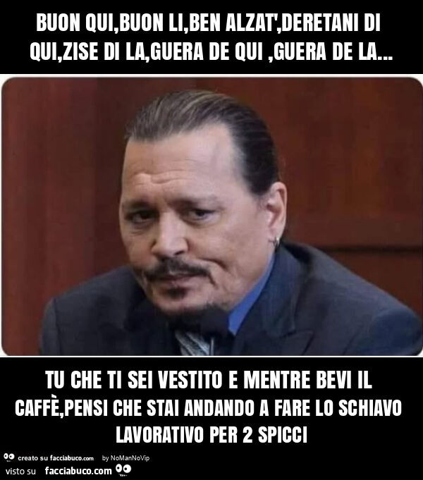 Buon qui, buon li, ben alzat', deretani di qui, zise di la, guera de qui, guera de la… tu che ti sei vestito e mentre bevi il caffè, pensi che stai andando a fare lo schiavo lavorativo per 2 spicci