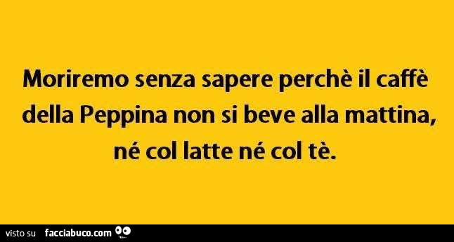 Moriremo senza sapere perchรจ il caffรจ della peppina non si beve alla mattina, nรฉ col latte nรฉ col tรจ