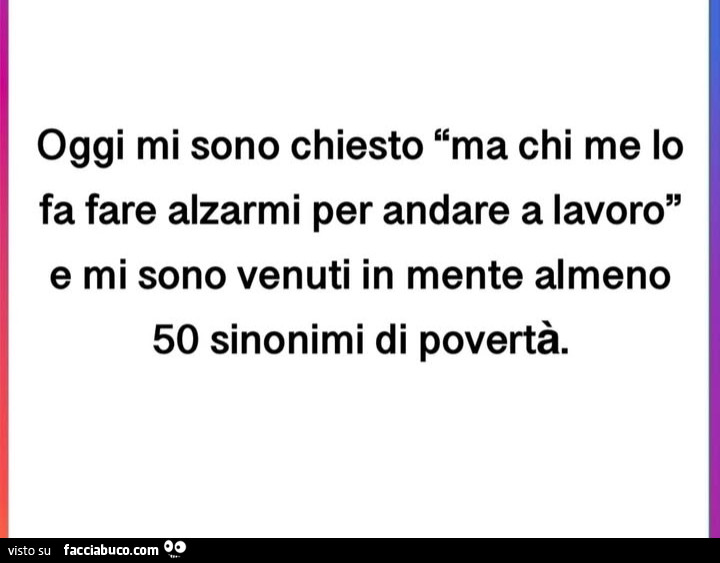 Oggi mi sono chiesto ma chi me lo fa fare alzarmi per andare a lavoro e mi sono venuti in mente almeno 50 sinonimi di povertà