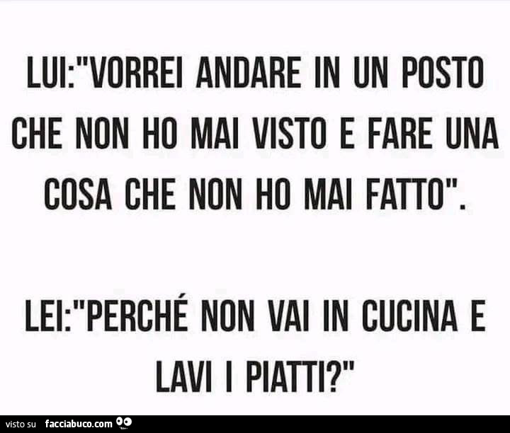 Lui: vorrei andare in un posto che non ho mai visto e fare una cosa che non ho mai fatto. Lei: perchè non vai in cucina e lavi i pinti?