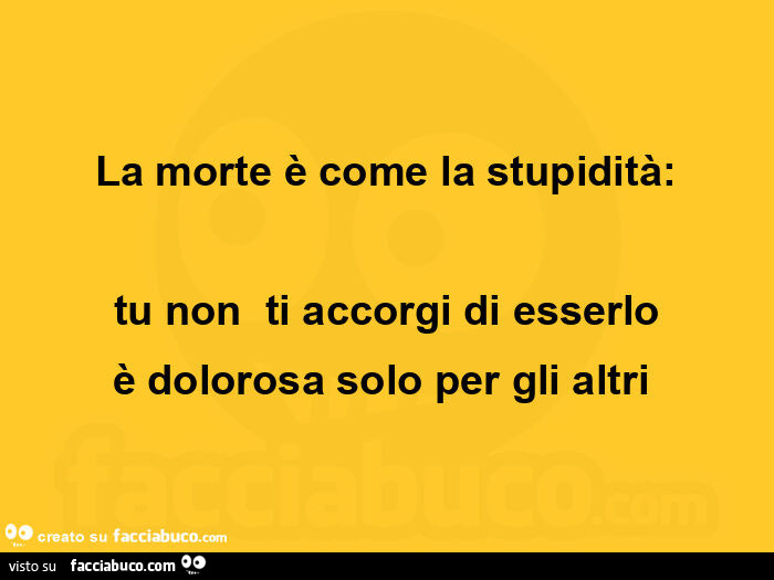 La morte è come la stupidità: tu non ti accorgi di esserlo è dolorosa solo per gli altri