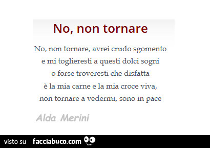 No, non tomare, avrei crudo sgomento e mi toglieresti a questi dolci sogni o forse troveresti che disfatta è la mia carne e la mia croce viva, non tomare a vedermi, sono in pace. Alda Merini