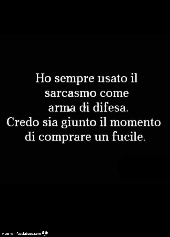 Ho sempre usato il sarcasmo come arma di difesa. Credo sia giunto il momento di comprare un fucile