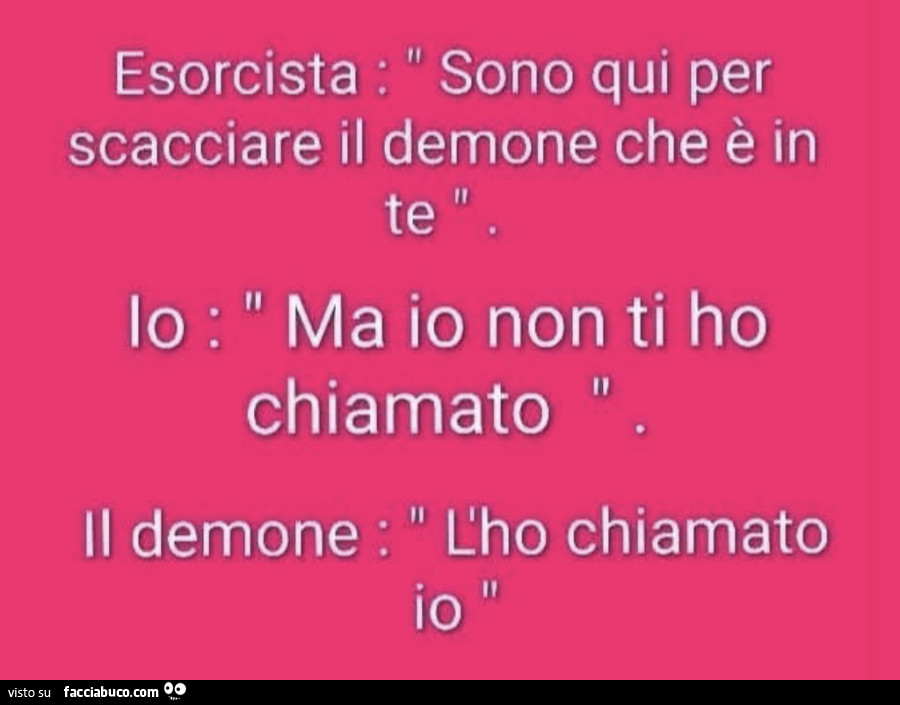 Esorcista: sono qui per scacciare il demone che è in te. Io: ma io non ti ho chiamato. Il demone: l'ho chiamato io