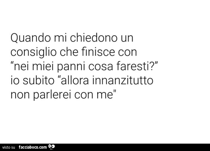 Quando mi chiedono un consiglio che finisce con: nei miei panni cosa faresti? Io subito allora innanzitutto non parlerei con me