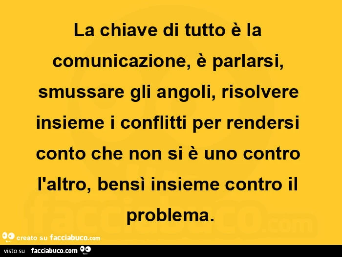 La chiave di tutto è la comunicazione, è parlarsi, smussare gli angoli, risolvere insieme i conflitti per rendersi conto che non si è uno contro l'altro, bensì insieme contro il problema