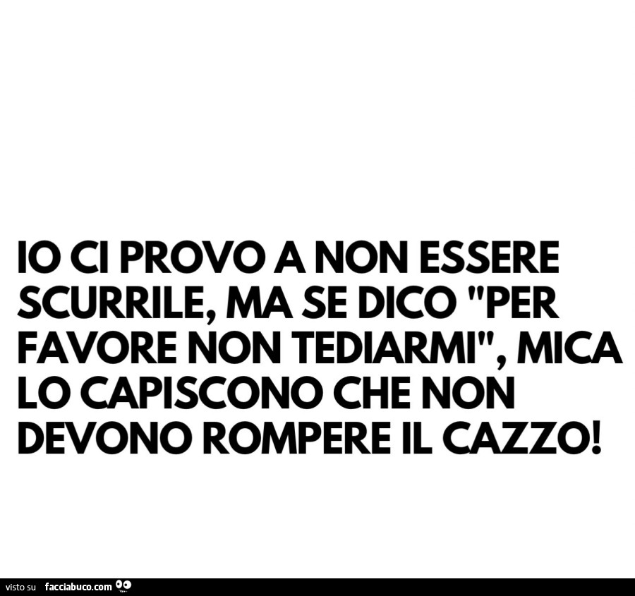 Io ci provo a non essere scurrile, ma se dico per favore non tediarmi, mica lo capiscono che non devono rompere il cazzo