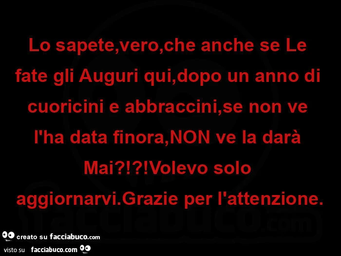 Lo sapete, vero, che anche se le fate gli auguri qui, dopo un anno di cuoricini e abbraccini, se non ve l'ha data finora, non ve la darà mai?!?! Volevo solo aggiornarvi. Grazie per l'attenzione