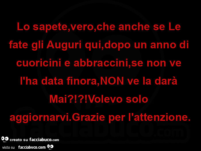 Lo sapete, vero, che anche se le fate gli auguri qui, dopo un anno di cuoricini e abbraccini, se non ve l'ha data finora, non ve la darà mai?!?! Volevo solo aggiornarvi. Grazie per l'attenzione