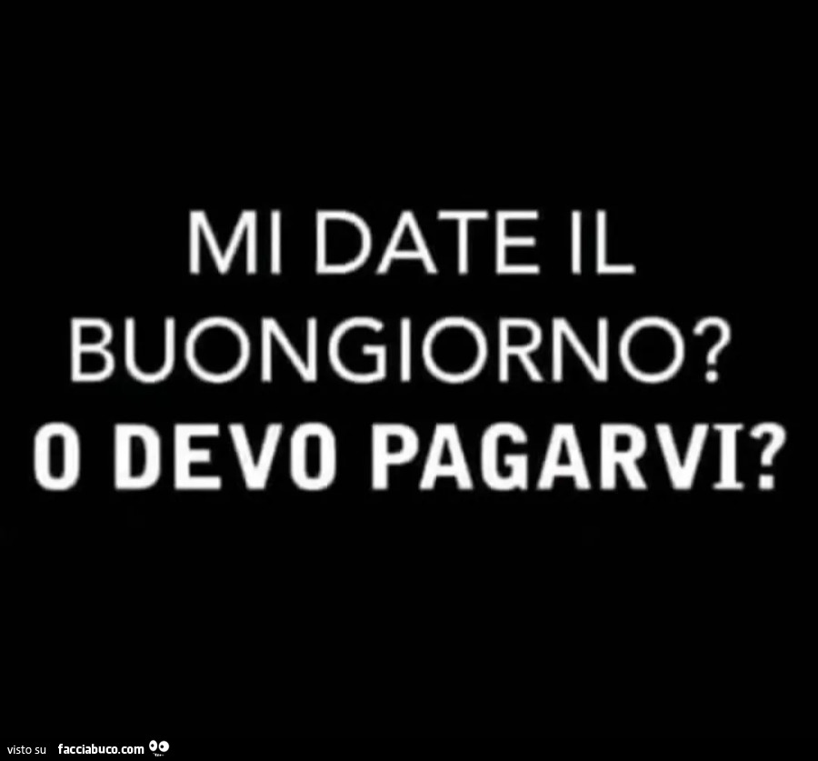 Mi date il buongiorno? O devo pagarvi?