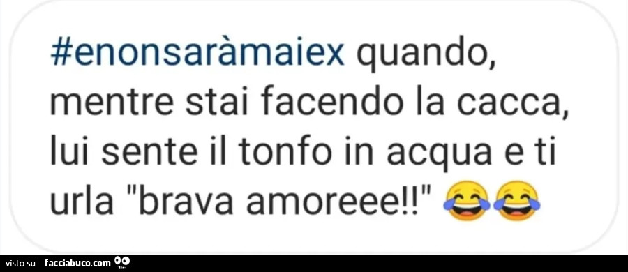 E nonsarà mai ex quando, mentre stai facendo la cacca, lui sente il tonfo in acqua e ti urla brava amoreee