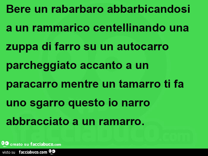 Bere un rabarbaro abbarbicandosi a un rammarico centellinando una zuppa di farro su un autocarro parcheggiato accanto a un paracarro mentre un tamarro ti fa uno sgarro questo io narro abbracciato a un ramarro
