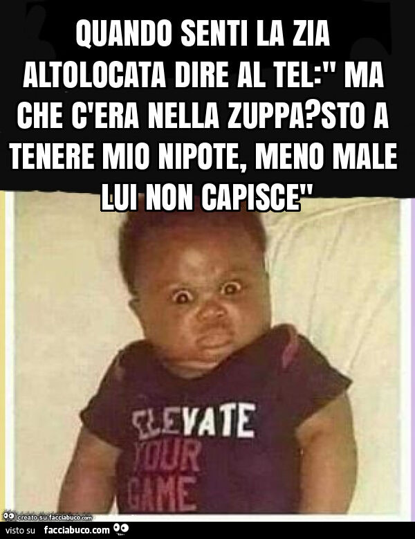 Quando senti la zia altolocata dire al tel: " ma che c'era nella zuppa? Sto a tenere mio nipote, meno male lui non capisce"