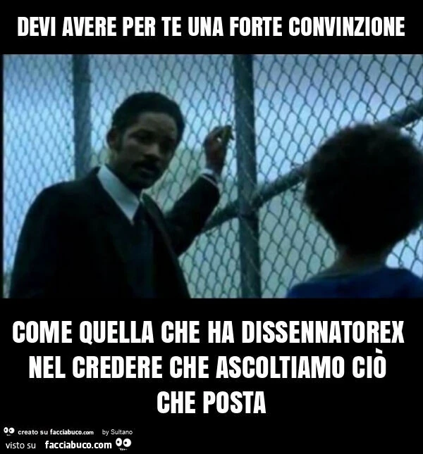 Devi avere per te una forte convinzione come quella che ha dissennatorex nel credere che ascoltiamo ciò che posta