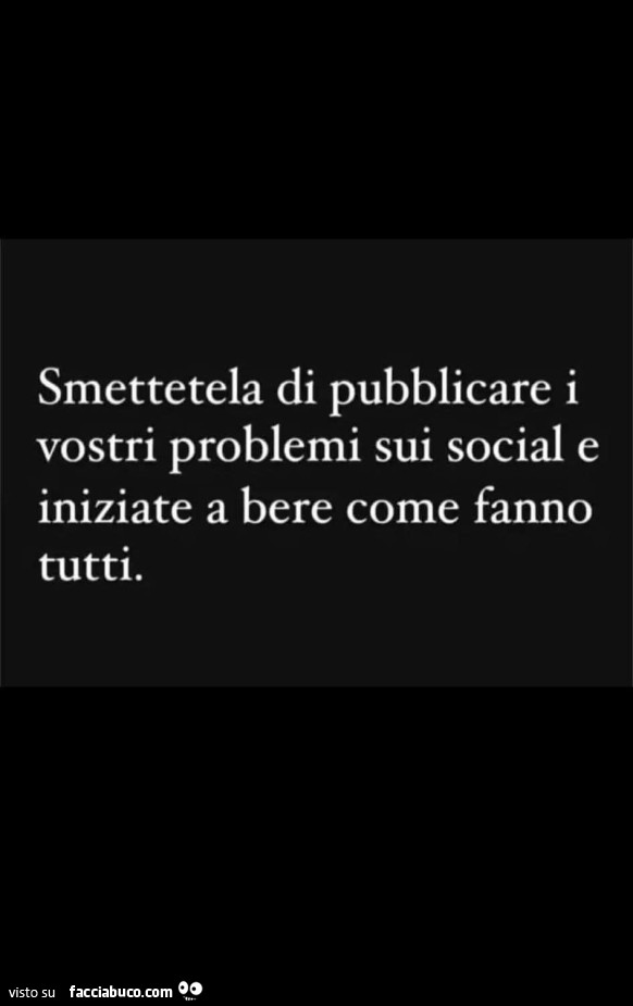 Smettetela di pubblicare i vostri problemi sui social e iniziate a bere come fanno tutti