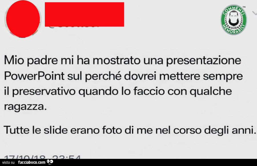 Mio padre mi ha mostrato una presentazione powerpoint sul perché dovrei mettere sempre il preservativo quando lo faccio con qualche ragazza. Tutte le slide erano foto di me nel corso degli anni