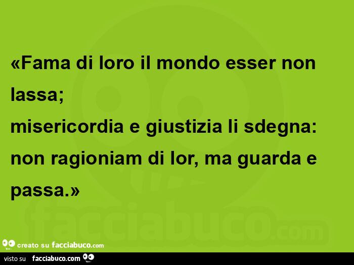 Fama di loro il mondo esser non  lassa; misericordia e giustizia li sdegna: non ragioniam di lor, ma guarda e passa