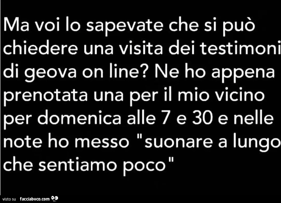 Ma voi lo sapevate che si può chiedere una visita dei testimoni di geova on line ne ho appena prenotata una per il mio vicino per domenica alle 7.30 e nelle note ho messo suonare a lungo che sentiamo poco