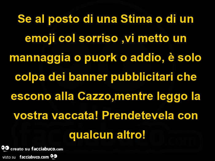 Se al posto di una stima o di un emoji col sorriso, vi metto un mannaggia o puork o addio, รจ solo colpa dei banner pubblicitari che escono alla cazzo, mentre leggo la vostra vaccata! Prendetevela con qualcun altro