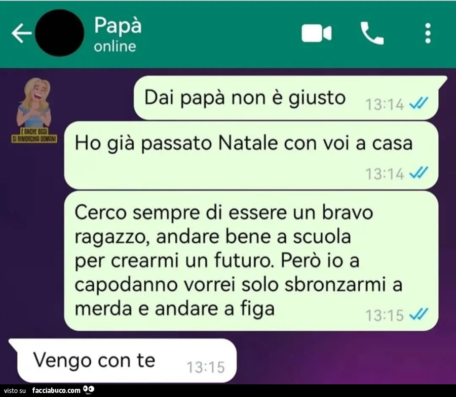 Dai papà non è giusto ho già passato natale con voi a casa cerco sempre di essere un bravo ragazzo andare bene a scuola per crearmi un futuro però io a capodanno vorrei solo sbronzarmi a merda e andare a figa padre vengo con te chat WhatsApp