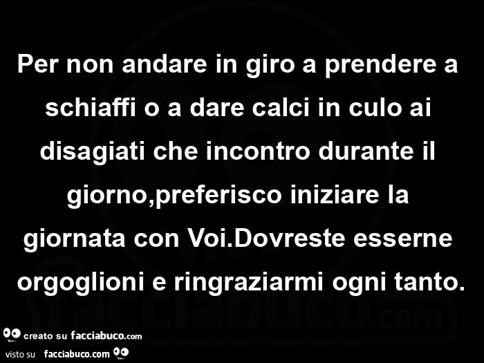 Per non andare in giro a prendere a schiaffi o a dare calci in culo ai disagiati che incontro durante il giorno, preferisco iniziare la giornata con voi. Dovreste esserne orgoglioni e ringraziarmi ogni tanto