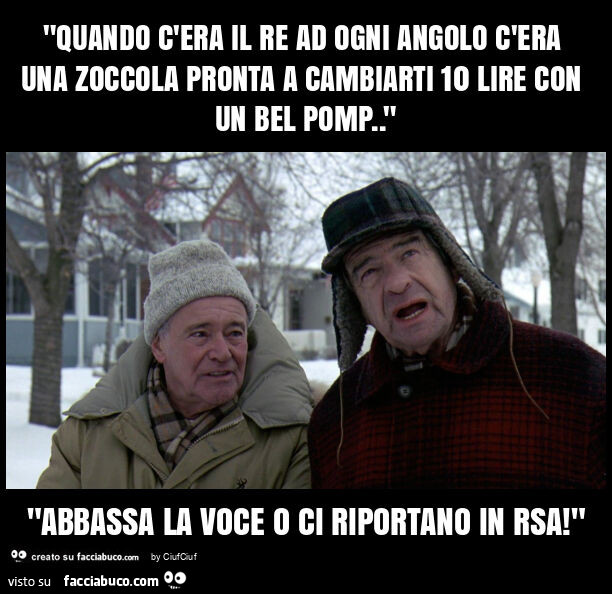 "quando c'era il re ad ogni angolo c'era una zoccola pronta a cambiarti 10 lire con un bel pomp. " "Abbassa la voce o ci riportano in rsa! "