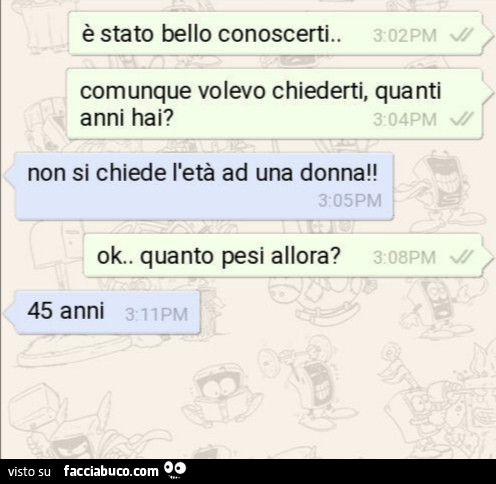 È stato bello conoscerti. Comunque volevo chiederti, quanti anni hai? Non si chiede l'età ad una donna! Ok. Quanto pesi allora? 45 anni