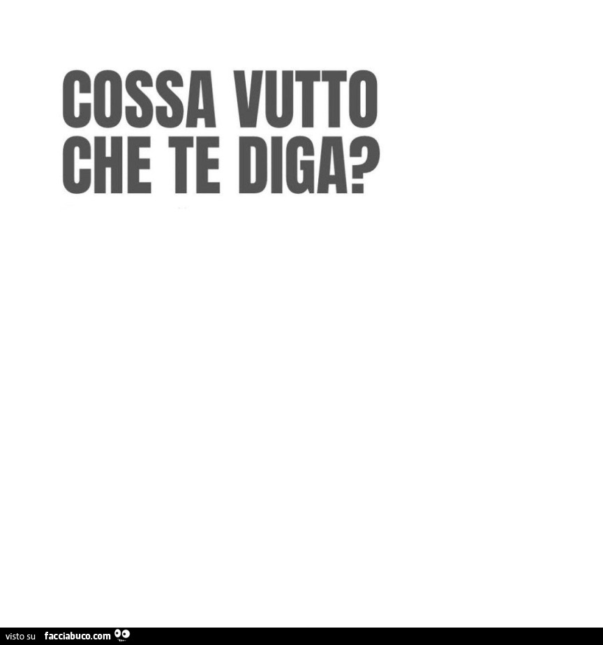 Cossa vutto che te diga?