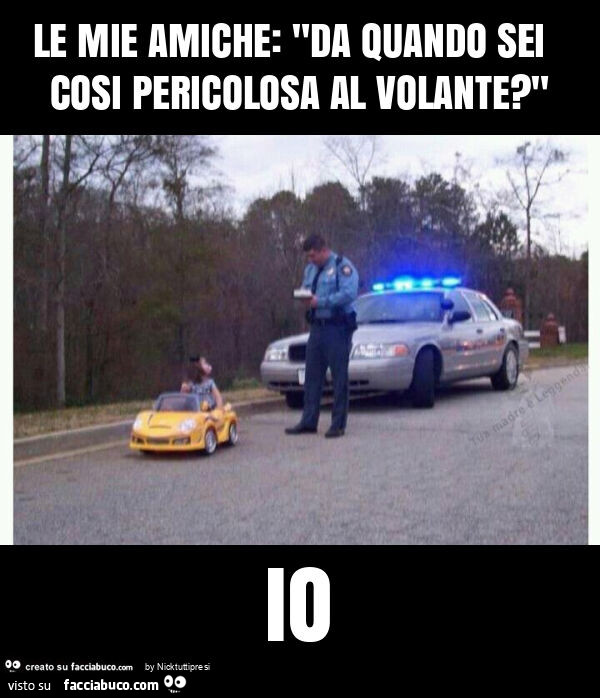 Le mie amiche: "da quando sei cosi pericolosa al volante? " Io