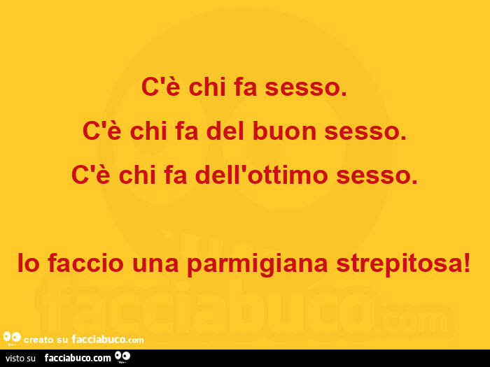 C'è chi fa sesso. C'è chi fa del buon sesso. C'è chi fa dell'ottimo sesso. Io faccio una parmigiana strepitosa