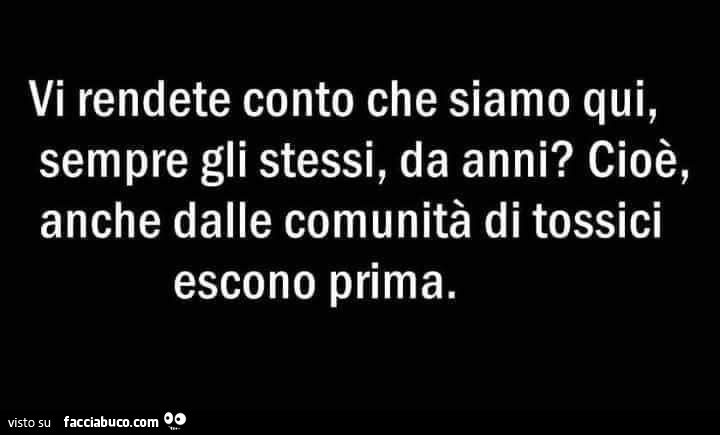Vi rendete conto che siamo qui, sempre gli stessi, da anni? Cioè, anche dalle comunità di tossici escono prima