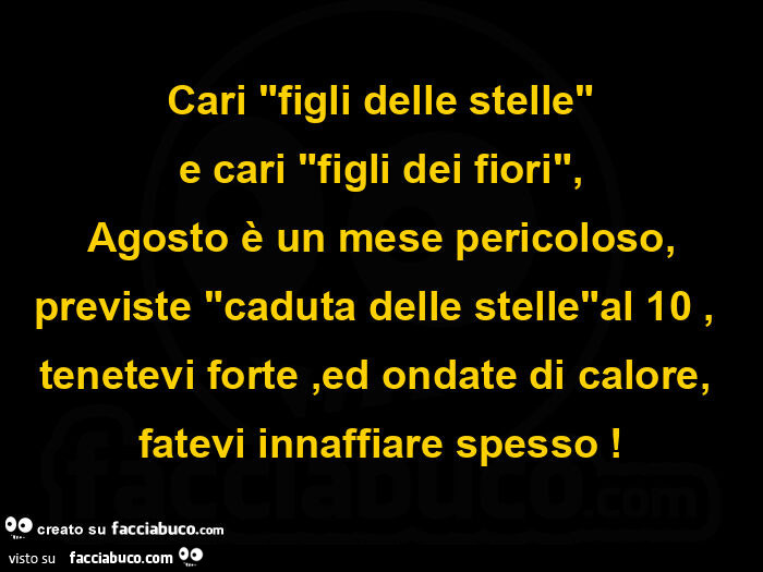 Cari figli delle stelle e cari figli dei fiori, Agosto รจ un mese pericoloso, previste caduta delle stelle al 10, tenetevi forte, ed ondate di calore, fatevi innaffiare spesso