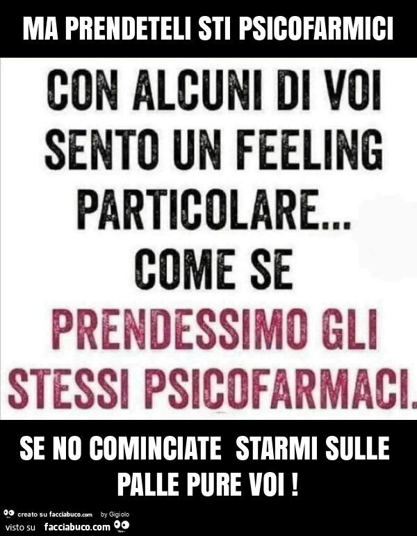 Ma prendeteli sti psicofarmici se no cominciate starmi sulle palle pure voi