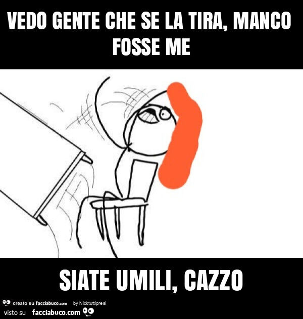 Vedo gente che se la tira, manco fosse me siate umili, cazzo