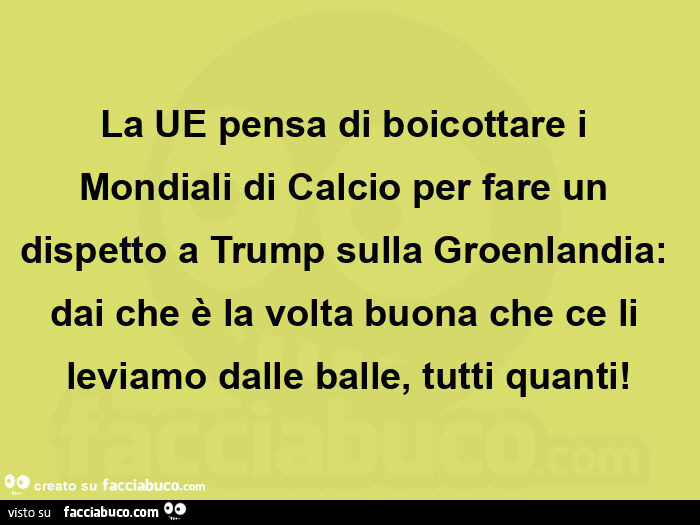 La ue pensa di boicottare i mondiali di calcio per fare un dispetto a trump sulla groenlandia: dai che è la volta buona che ce li leviamo dalle balle, tutti quanti