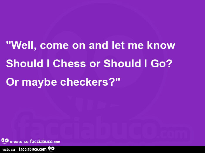 "well, come on and let me know should i chess or should i go? Or maybe checkers? "