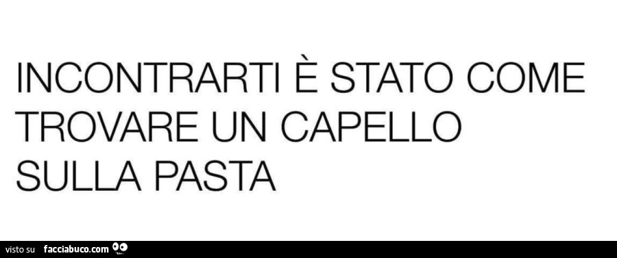 Incontrarti è stato come trovare un capello sulla pasta