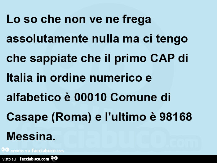 Lo so che non ve ne frega assolutamente nulla ma ci tengo che sappiate che il primo CAP di Italia in ordine numerico e alfabetico è 00010 Comune di Casape (Roma) e l'ultimo è 98168 Messina