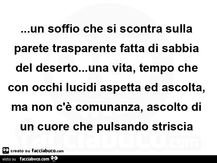 Un soffio che si scontra sulla parete trasparente fatta di sabbia del deserto&hellip; una vita, tempo che con occhi lucidi aspetta ed ascolta, ma non c'è comunanza, ascolto di un cuore che pulsando striscia