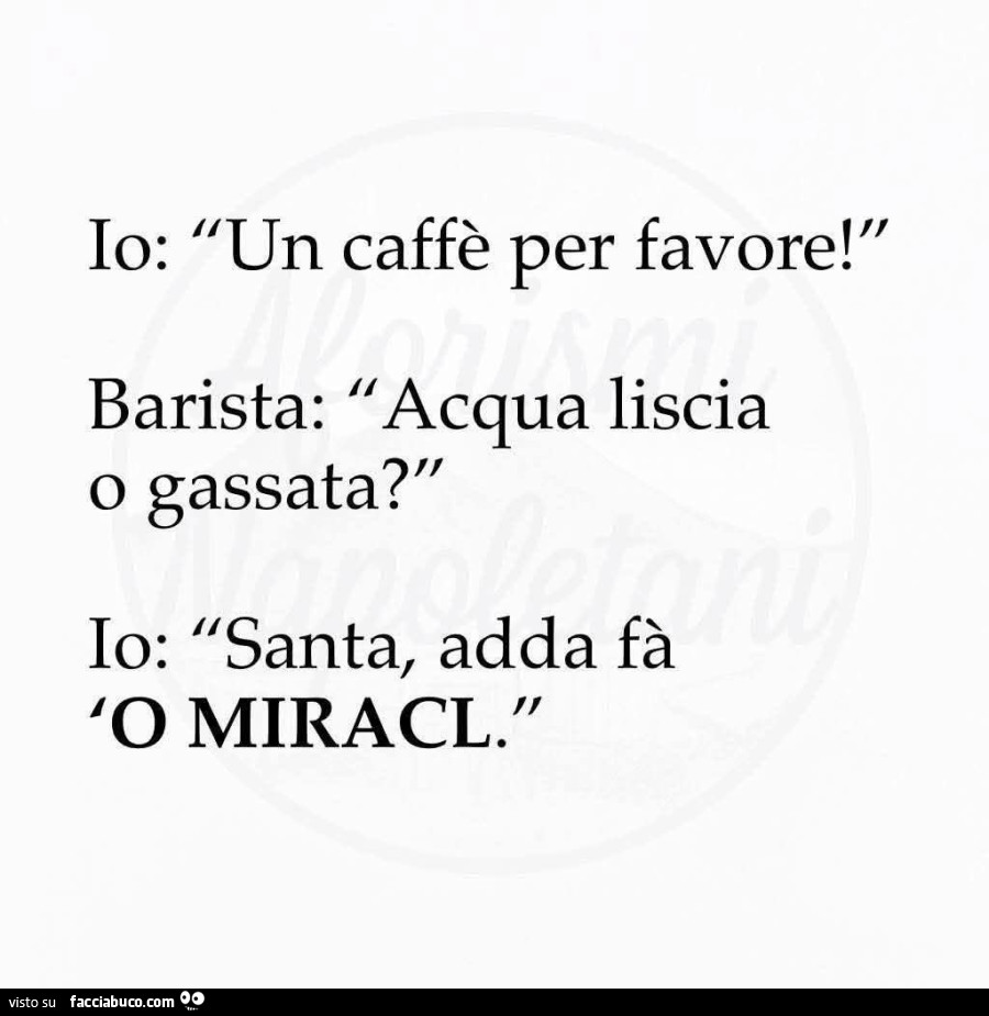 Io: un caffè per favore! Barista: acqua liscia o gassata? Io: santa, adda fà 'o miracl