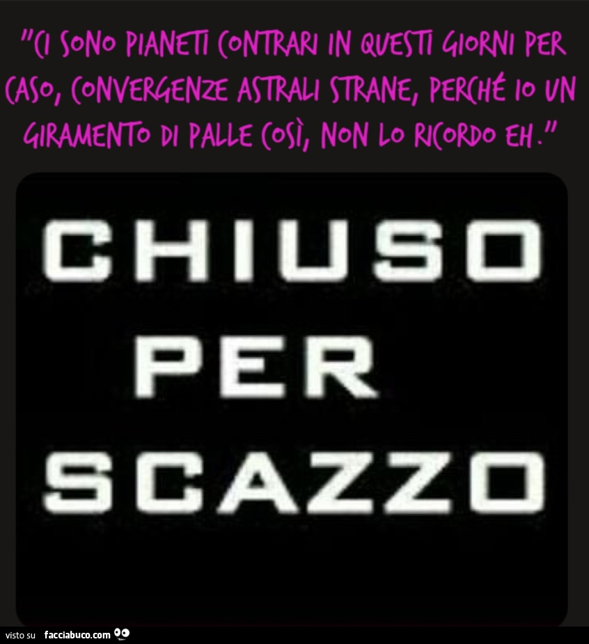 "Ci sono pianeti contrari in questi giorni per caso, convergenze astrali strane, perché io un giramento di palle così, non lo ricordo eh. " Chiuso per scazzo