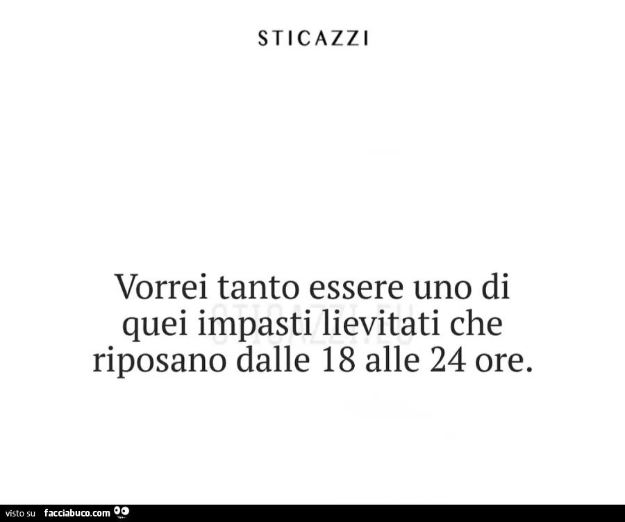 Sticazzi vorrei tanto essere uno di quei impasti lievitati che riposano dalle 18 alle 24 ore