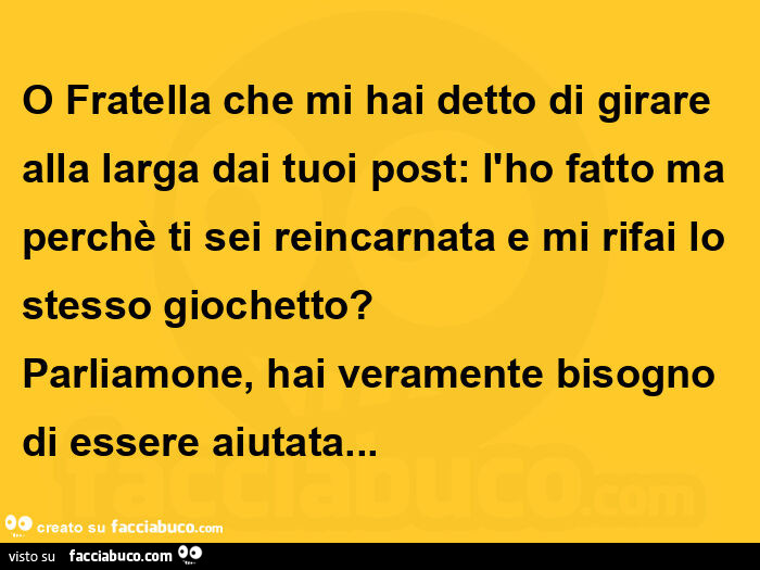 O fratella che mi hai detto di girare alla larga dai tuoi post: l'ho fatto ma perchè ti sei reincarnata e mi rifai lo stesso giochetto?   Parliamone, hai veramente bisogno di essere aiutata