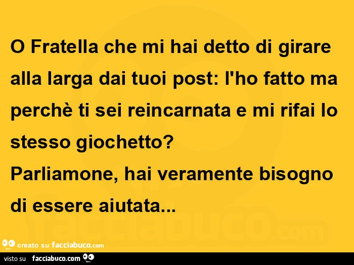 O fratella che mi hai detto di girare alla larga dai tuoi post: l'ho fatto ma perchè ti sei reincarnata e mi rifai lo stesso giochetto? Parliamone, hai veramente bisogno di essere aiutata