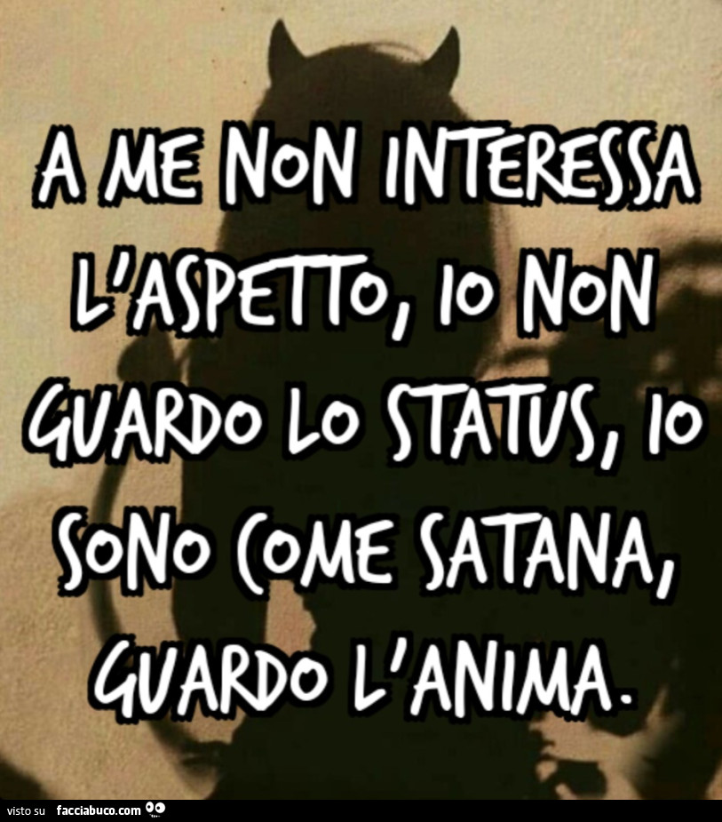 A me nn interessa l'aspetto, io non guardo lo status, io sono come satana, guardo l'anima