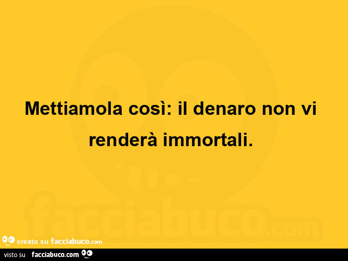 Mettiamola così: il denaro non vi renderà immortali