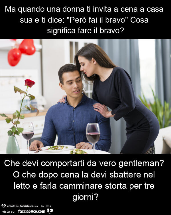 Ma quando una donna ti invita a cena a casa sua e ti dice: "però fai il bravo" cosa significa fare il bravo? Che devi comportarti da vero gentleman? O che dopo cena la devi sbattere nel letto e farla camminare storta per tre giorni?