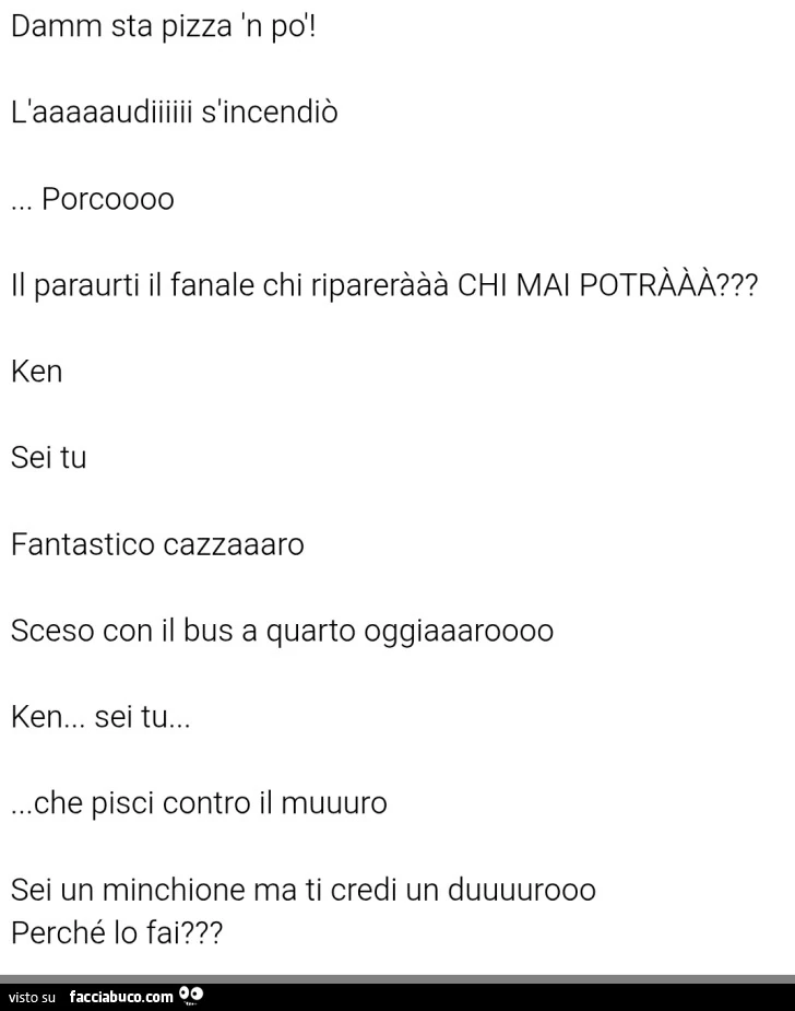 Damm sta pizza 'n po'! Caaaaaudiiiiii s'incendiò porcoooo il paraurti il fanale chi riparerààà chi mai potrààà? Ken sei tu fantastico cazzaaaro sceso con il bus a quarto oggiaaaroooo ken&hellip; sei tu